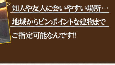 友人や知人に会いやすい場所・・・地域からピンポイントな建物までご指定可能なんです!!