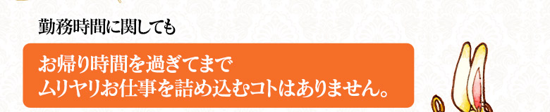 【勤務時間に関しても】お帰り時間を過ぎてまでムリヤリお仕事を詰め込むようなことはありません。