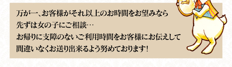 万が一お客様がそれ以上のお時間をお望みの場合は、まず女の子に相談・・・お帰りに支障のないご利用時間をお客様にお仕えして、間違いなくお送りできるよう努めております。