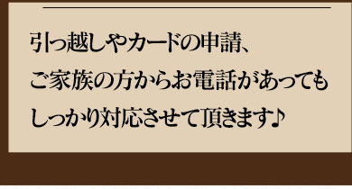 引っ越しやカードの申請、ご家族の方からお電話があってもしっかり対応させていただきます。♪