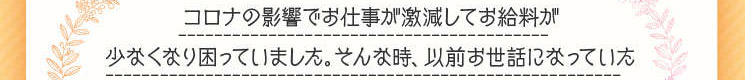 「コロナの影響でお仕事が激減してお給料が少なくなり、困っていました。