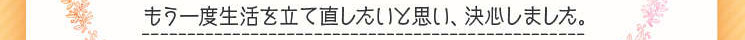 　もう一度生活を立て直したいと思い、決心しました。」