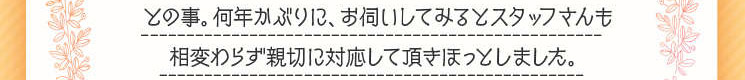 　何年かぶりに、お伺いしてみるとスタッフさんも相変わらず親切に対応していただき、ほっとしました。