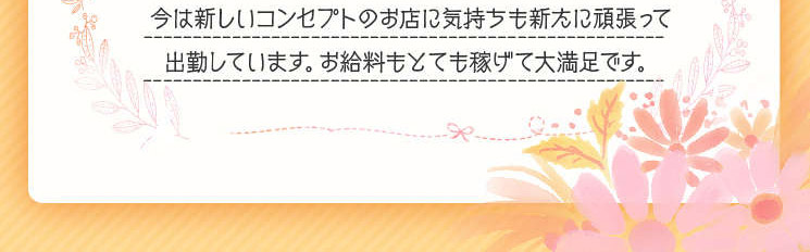 　今は新しいコンセプトのお店に気持ちも新たに頑張って出勤しています。お給料もとても稼げて大満足です。