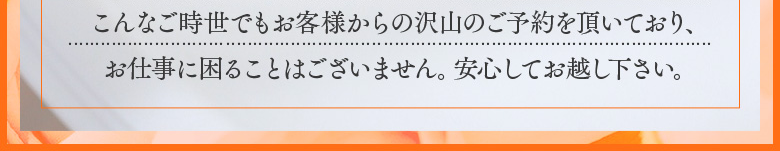 こんなご時世でもお客様から沢山のご予約をいただいており、お仕事に困ることは御座いません。安心してお越しください。
