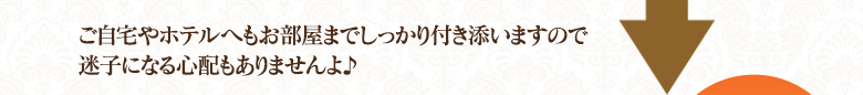 ご自宅やホテルへもしっかり付き添いますので迷子になる心配もありませんよ♪