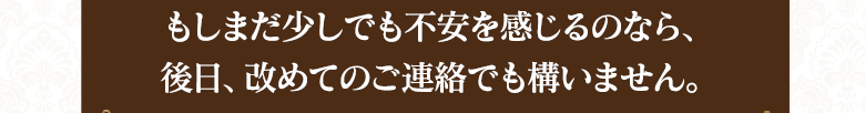 　まだ少しでも不安を感じるのなら、後日改めてのご連絡でも構いません。