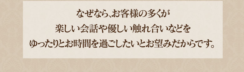 「なぜなら、お客様の多くが楽しい会話や優しい触れ合いなど、ゆったりとお時間を過ごしたいとお望みだからです。」