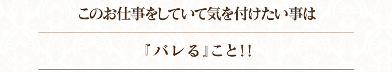 このお仕事をしていて、気をつけたい事は『バレる』こと！！