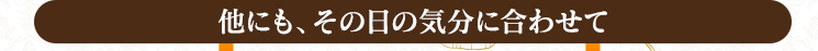 【他にも、その日の気分に合わせて・・・】